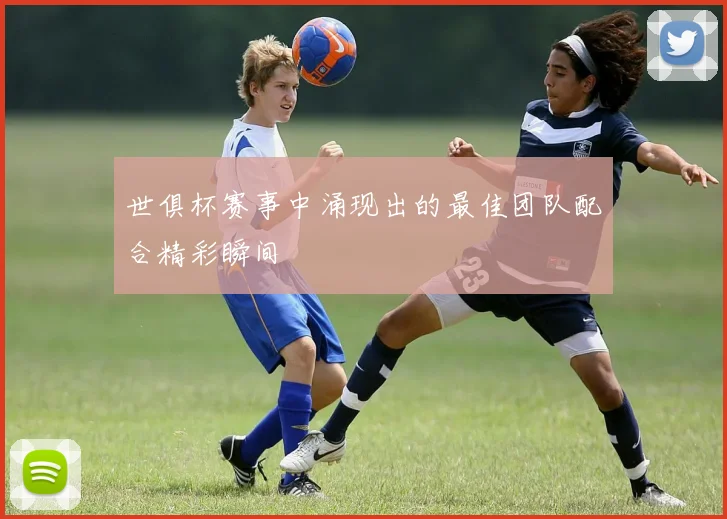 世俱杯赛事中涌现出的最佳团队配合精彩瞬间